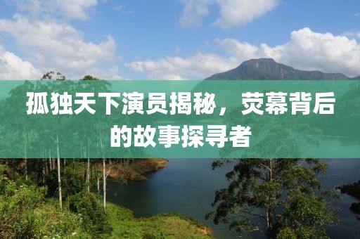 孤独天下演员揭秘，荧幕背后的故事探寻者