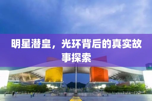 明星潜皇，光环背后的真实故事探索