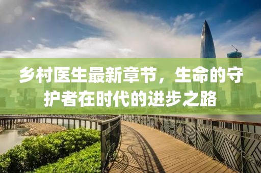 乡村医生最新章节，生命的守护者在时代的进步之路