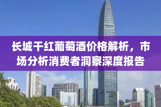 长城干红葡萄酒价格解析，市场分析消费者洞察深度报告