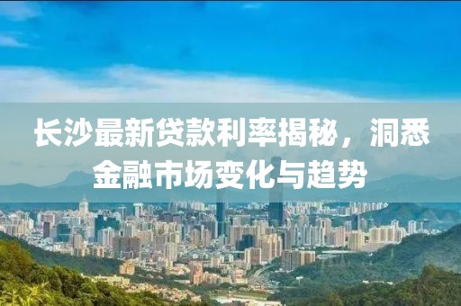 长沙最新贷款利率揭秘，洞悉金融市场变化与趋势