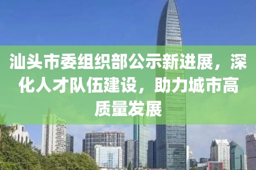 汕头市委组织部公示新进展，深化人才队伍建设，助力城市高质量发展
