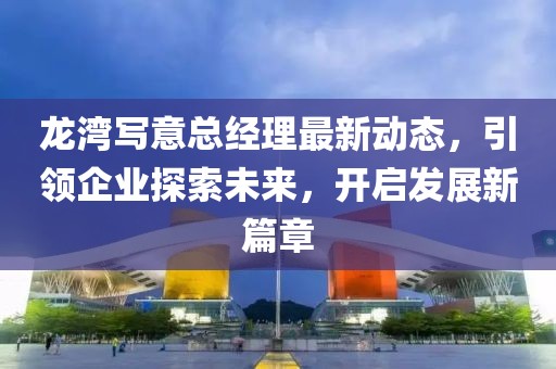 龙湾写意总经理最新动态，引领企业探索未来，开启发展新篇章