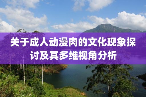 关于成人动漫肉的文化现象探讨及其多维视角分析