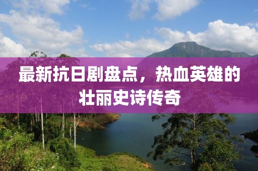 最新抗日剧盘点，热血英雄的壮丽史诗传奇