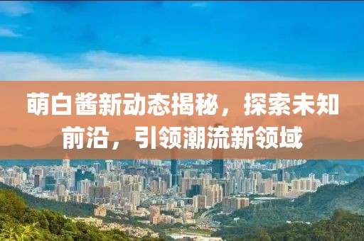 萌白酱新动态揭秘，探索未知前沿，引领潮流新领域