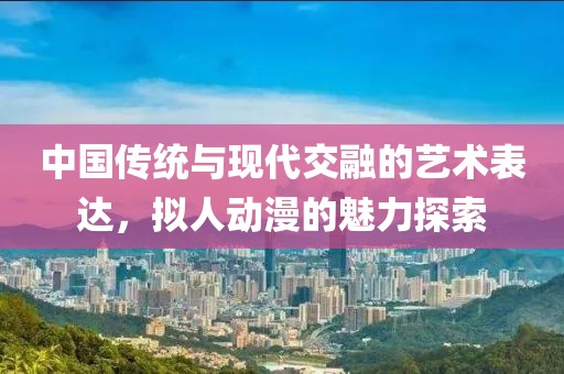 中国传统与现代交融的艺术表达，拟人动漫的魅力探索