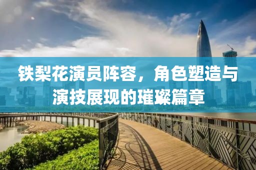 铁梨花演员阵容，角色塑造与演技展现的璀璨篇章