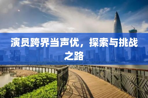 演员跨界当声优，探索与挑战之路