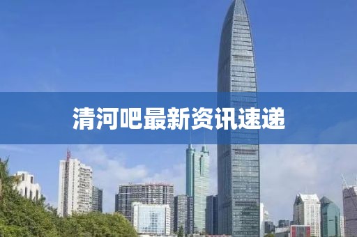 清河吧最新资讯速递