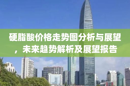 硬脂酸价格走势图分析与展望，未来趋势解析及展望报告