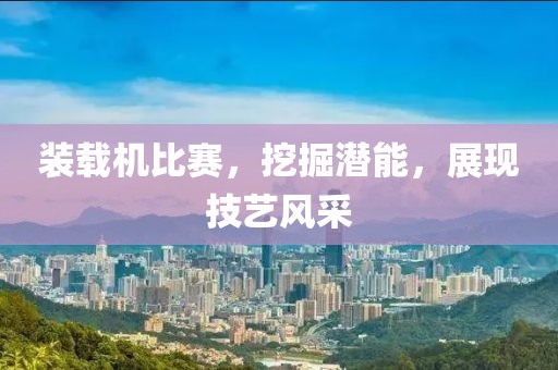 装载机比赛，挖掘潜能，展现技艺风采