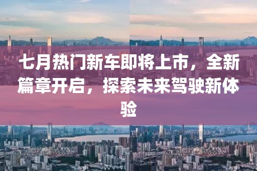 七月热门新车即将上市，全新篇章开启，探索未来驾驶新体验