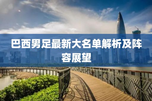 巴西男足最新大名单解析及阵容展望