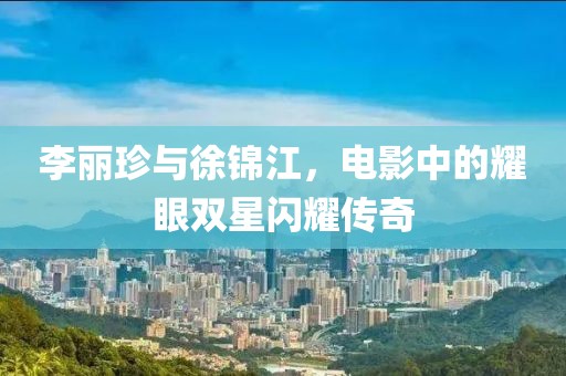 李丽珍与徐锦江，电影中的耀眼双星闪耀传奇