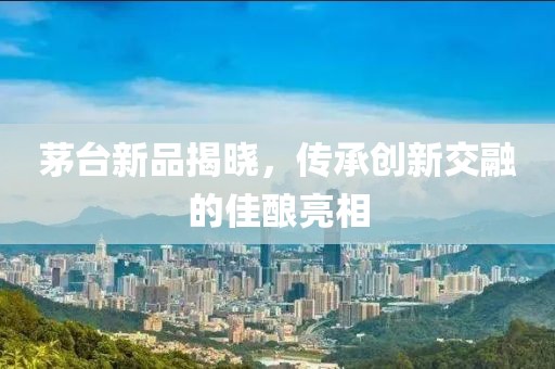 茅台新品揭晓，传承创新交融的佳酿亮相