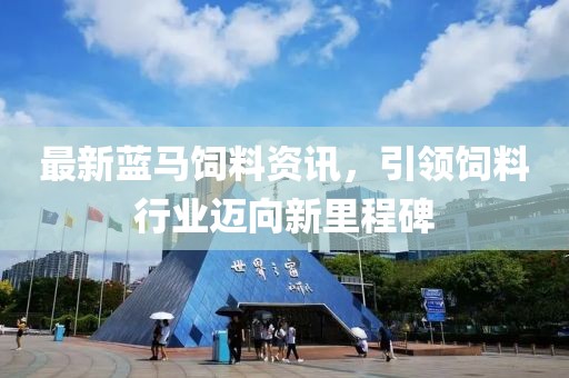 最新蓝马饲料资讯，引领饲料行业迈向新里程碑