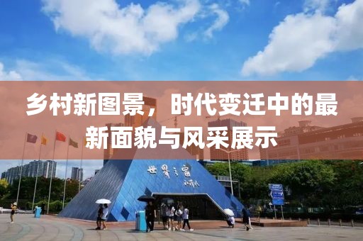 乡村新图景，时代变迁中的最新面貌与风采展示