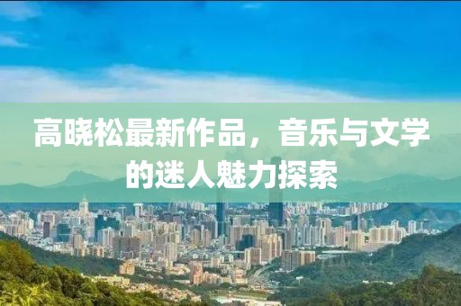 高晓松最新作品，音乐与文学的迷人魅力探索