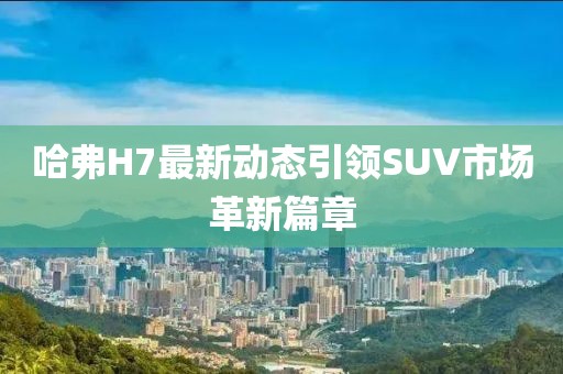 哈弗H7最新动态引领SUV市场革新篇章