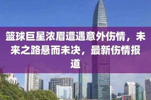 篮球巨星浓眉遭遇意外伤情，未来之路悬而未决，最新伤情报道