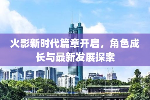 火影新时代篇章开启，角色成长与最新发展探索