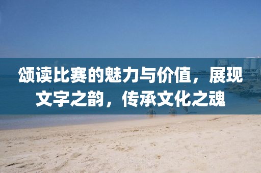 颂读比赛的魅力与价值，展现文字之韵，传承文化之魂