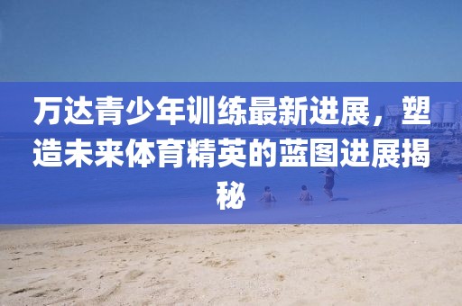万达青少年训练最新进展，塑造未来体育精英的蓝图进展揭秘