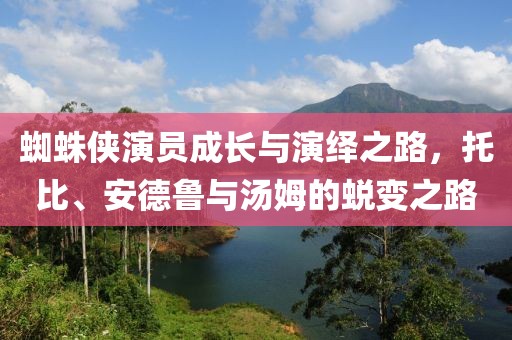 蜘蛛侠演员成长与演绎之路，托比、安德鲁与汤姆的蜕变之路