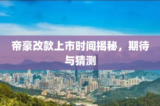 帝豪改款上市时间揭秘，期待与猜测