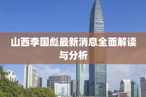 山西李国彪最新消息全面解读与分析