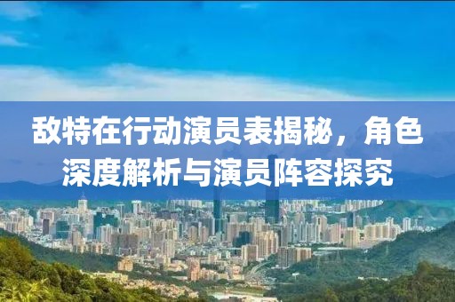 敌特在行动演员表揭秘，角色深度解析与演员阵容探究