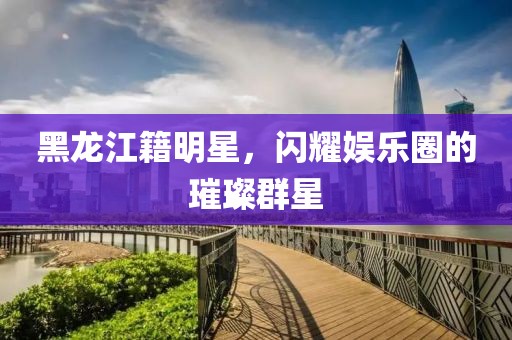 黑龙江籍明星，闪耀娱乐圈的璀璨群星