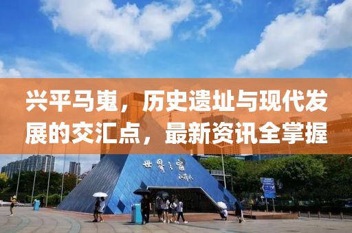 兴平马嵬，历史遗址与现代发展的交汇点，最新资讯全掌握