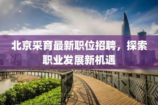 北京采育最新职位招聘，探索职业发展新机遇