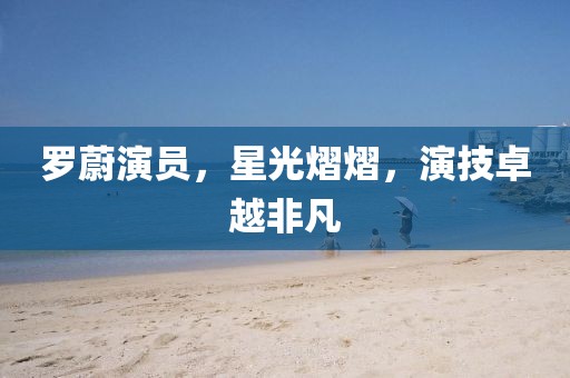 罗蔚演员，星光熠熠，演技卓越非凡