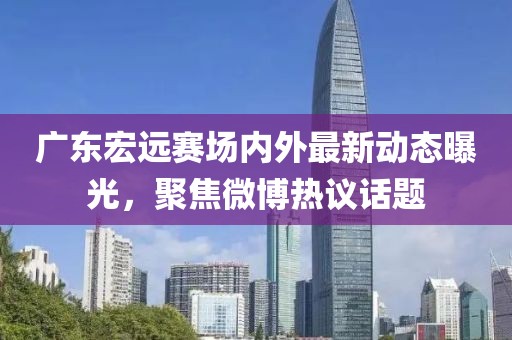 广东宏远赛场内外最新动态曝光，聚焦微博热议话题