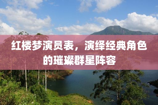 红楼梦演员表，演绎经典角色的璀璨群星阵容