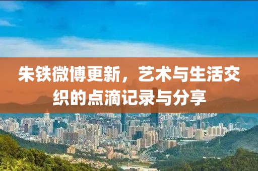 朱铁微博更新，艺术与生活交织的点滴记录与分享