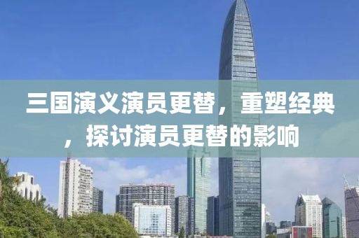 三国演义演员更替，重塑经典，探讨演员更替的影响