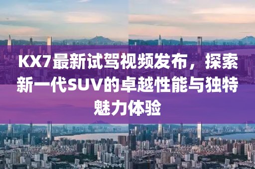 KX7最新试驾视频发布，探索新一代SUV的卓越性能与独特魅力体验