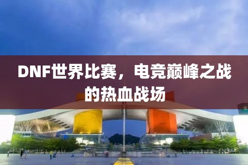 DNF世界比赛，电竞巅峰之战的热血战场