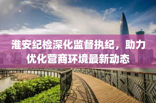 淮安纪检深化监督执纪，助力优化营商环境最新动态