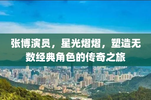 张博演员，星光熠熠，塑造无数经典角色的传奇之旅
