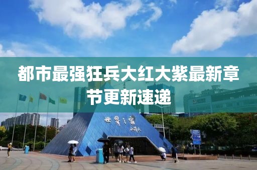 都市最强狂兵大红大紫最新章节更新速递