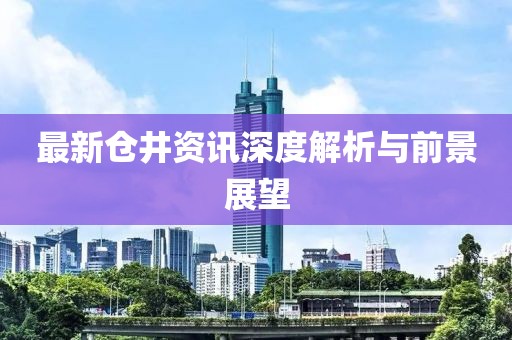 最新仓井资讯深度解析与前景展望