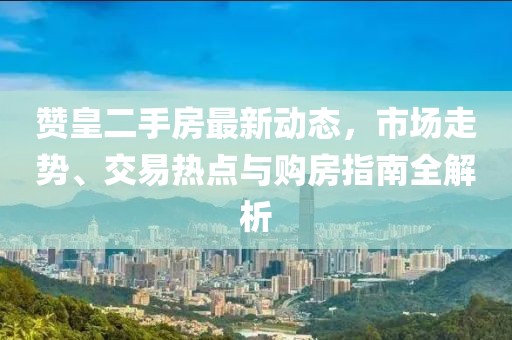 赞皇二手房最新动态，市场走势、交易热点与购房指南全解析