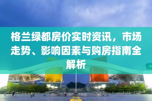 格兰绿都房价实时资讯，市场走势、影响因素与购房指南全解析