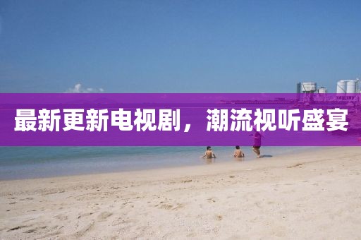 最新更新电视剧，潮流视听盛宴