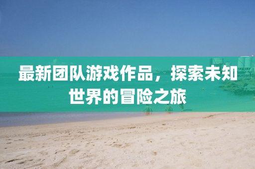 最新团队游戏作品，探索未知世界的冒险之旅